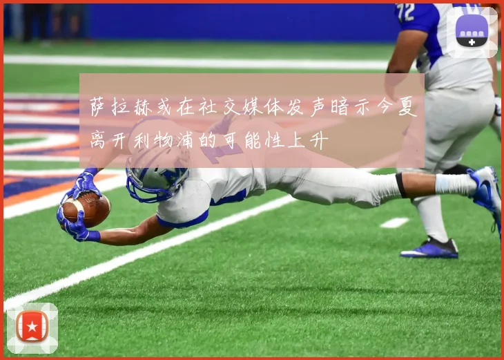 萨拉赫或在社交媒体发声暗示今夏离开利物浦的可能性上升