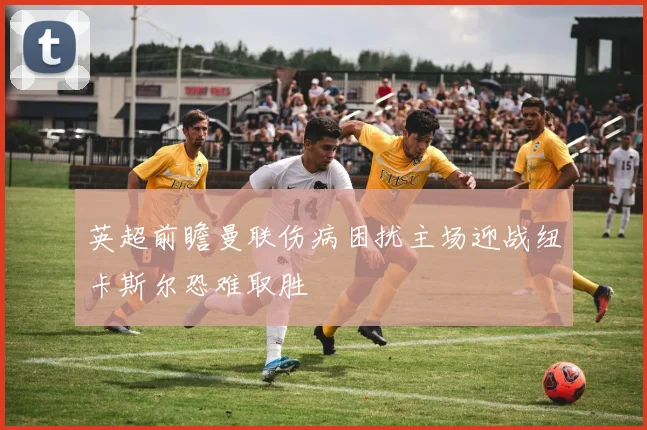 英超前瞻曼联伤病困扰主场迎战纽卡斯尔恐难取胜