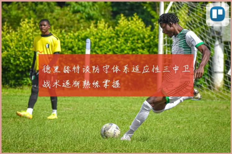 德里赫特谈防守体系适应性三中卫战术逐渐熟练掌握