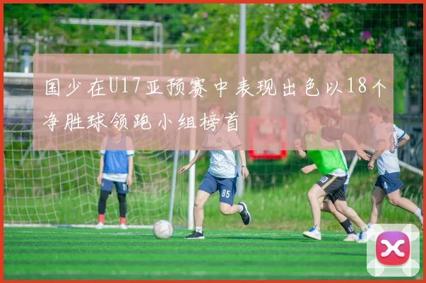 国少在U17亚预赛中表现出色以18个净胜球领跑小组榜首
