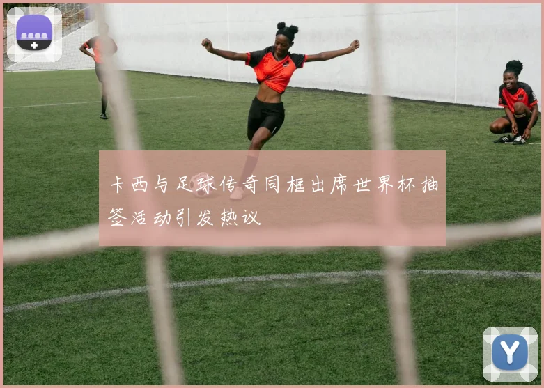 卡西与足球传奇同框出席世界杯抽签活动引发热议
