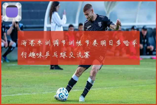 海港冬训调节训练节奏明日多哈举行趣味乒乓球交流赛