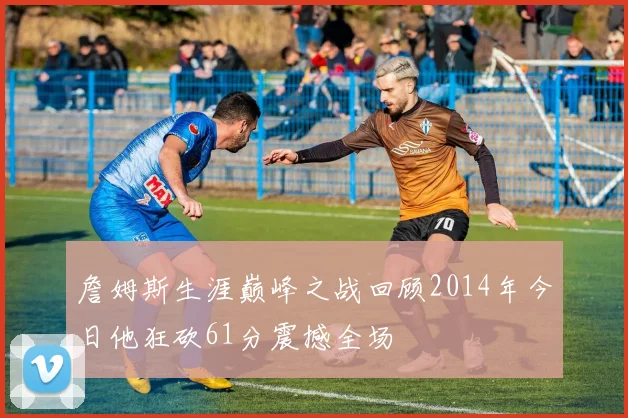 詹姆斯生涯巅峰之战回顾2014年今日他狂砍61分震撼全场