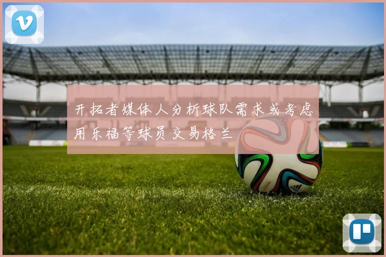 开拓者媒体人分析球队需求或考虑用乐福等球员交易格兰