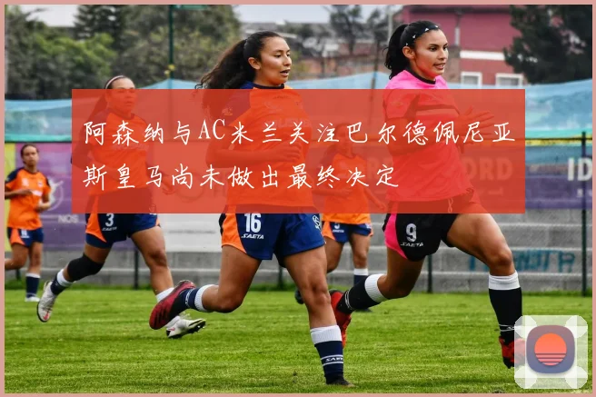 阿森纳与AC米兰关注巴尔德佩尼亚斯皇马尚未做出最终决定