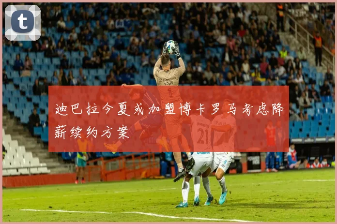 迪巴拉今夏或加盟博卡罗马考虑降薪续约方案