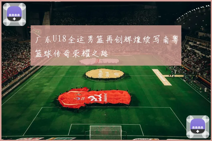 广东U18全运男篮再创辉煌续写南粤篮球传奇荣耀之路