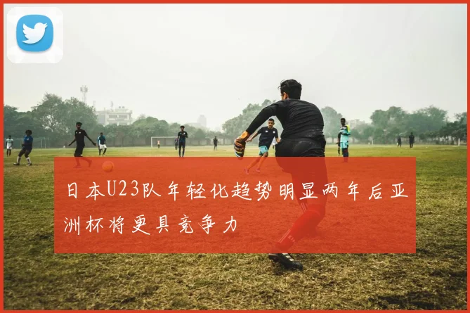 日本U23队年轻化趋势明显两年后亚洲杯将更具竞争力