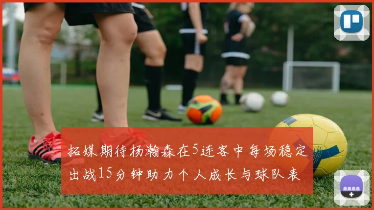 拓媒期待杨瀚森在5连客中每场稳定出战15分钟助力个人成长与球队表现