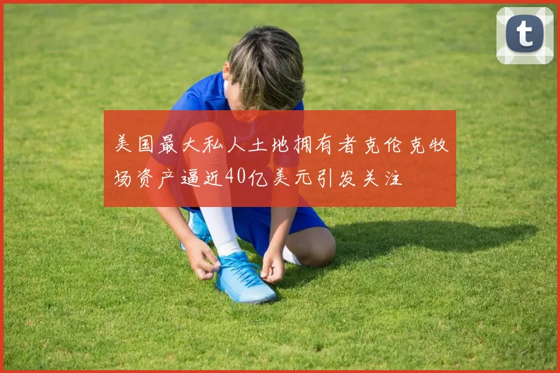 美国最大私人土地拥有者克伦克牧场资产逼近40亿美元引发关注