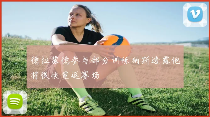 德拉蒙德参与部分训练纳斯透露他将很快重返赛场