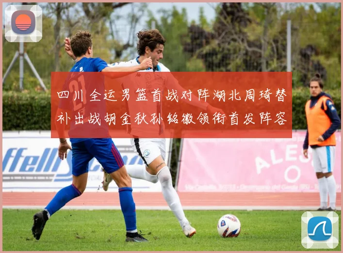 四川全运男篮首战对阵湖北周琦替补出战胡金秋孙铭徽领衔首发阵容