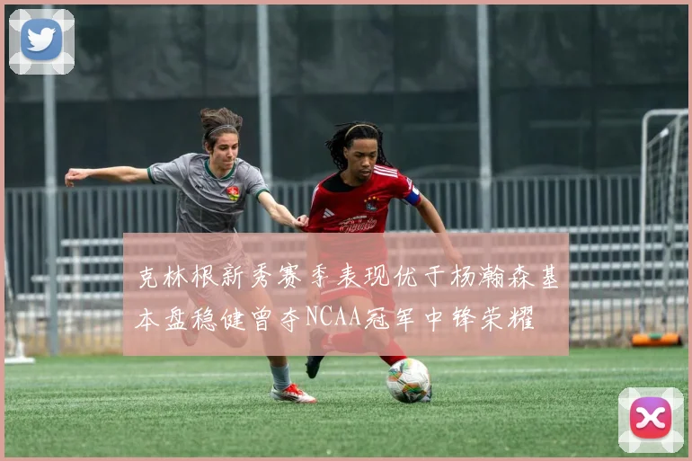 克林根新秀赛季表现优于杨瀚森基本盘稳健曾夺NCAA冠军中锋荣耀