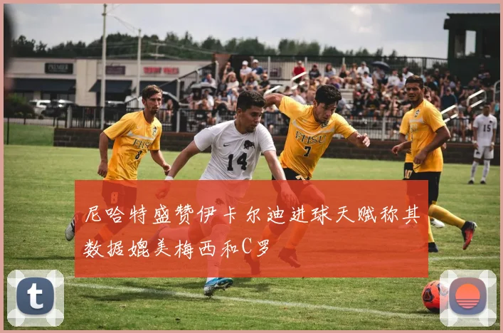 尼哈特盛赞伊卡尔迪进球天赋称其数据媲美梅西和C罗