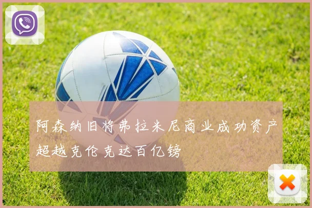 阿森纳旧将弗拉米尼商业成功资产超越克伦克达百亿镑