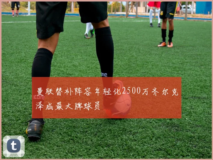 曼联替补阵容年轻化2500万齐尔克泽成最大牌球员
