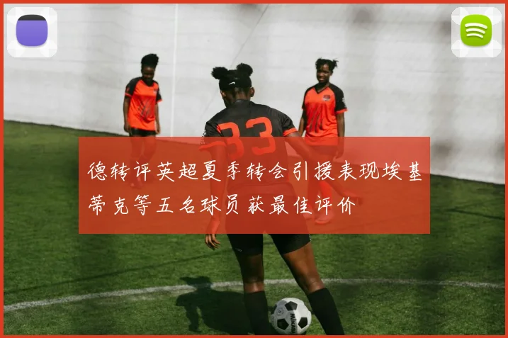 德转评英超夏季转会引援表现埃基蒂克等五名球员获最佳评价