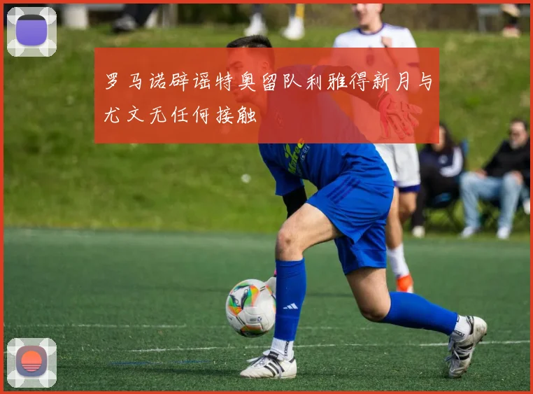 罗马诺辟谣特奥留队利雅得新月与尤文无任何接触