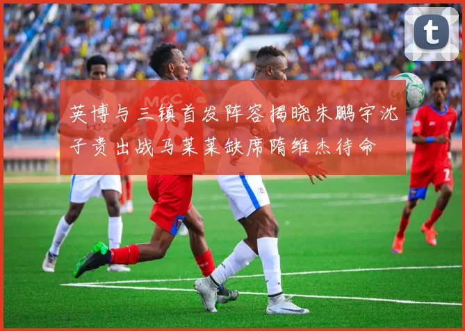 英博与三镇首发阵容揭晓朱鹏宇沈子贵出战马莱莱缺席隋维杰待命