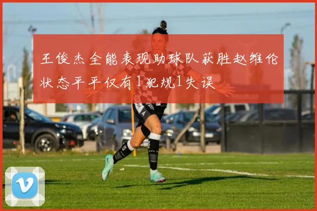 王俊杰全能表现助球队获胜赵维伦状态平平仅有1犯规1失误