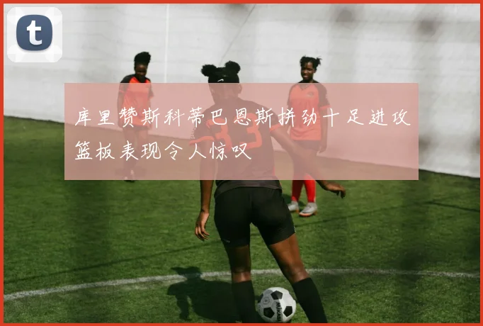 库里赞斯科蒂巴恩斯拼劲十足进攻篮板表现令人惊叹