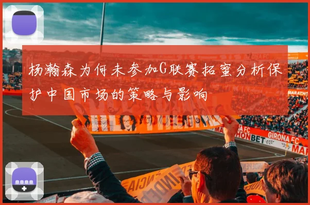 杨瀚森为何未参加G联赛拓蜜分析保护中国市场的策略与影响