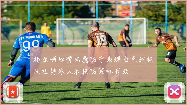 梅尔顿称赞老鹰防守表现出色积极压迫持球人和换防策略有效