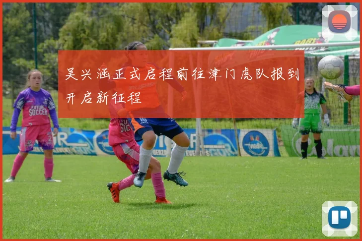 吴兴涵正式启程前往津门虎队报到开启新征程