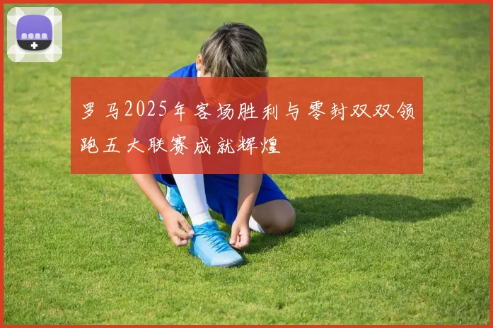 罗马2025年客场胜利与零封双双领跑五大联赛成就辉煌