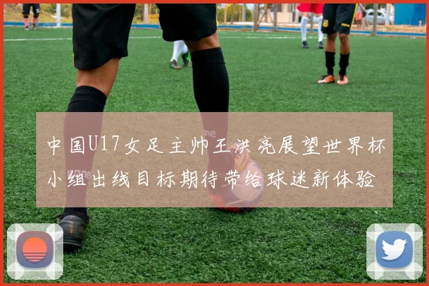 中国U17女足主帅王洪亮展望世界杯小组出线目标期待带给球迷新体验