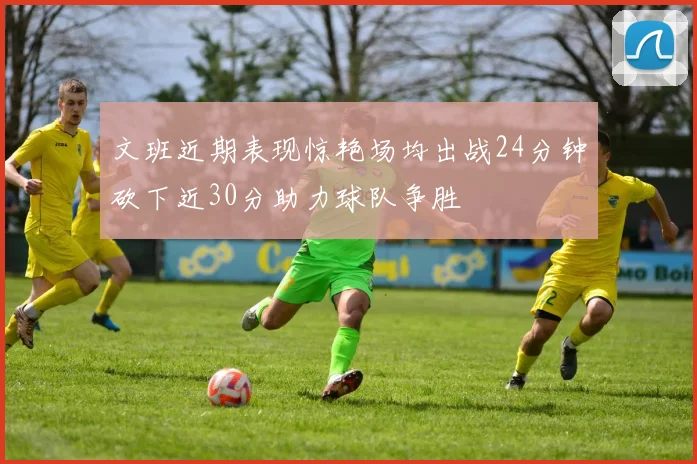 文班近期表现惊艳场均出战24分钟砍下近30分助力球队争胜